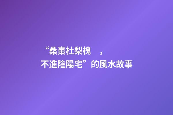 “桑棗杜梨槐，不進陰陽宅”的風水故事